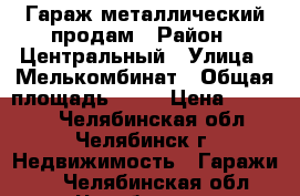 Гараж металлический продам › Район ­ Центральный › Улица ­ Мелькомбинат › Общая площадь ­ 18 › Цена ­ 60 000 - Челябинская обл., Челябинск г. Недвижимость » Гаражи   . Челябинская обл.,Челябинск г.